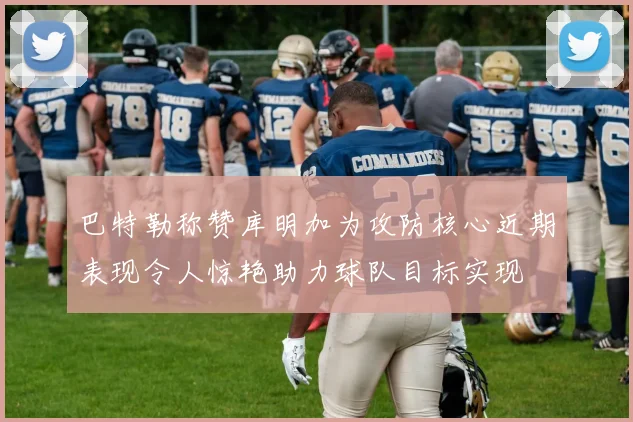 巴特勒称赞库明加为攻防核心近期表现令人惊艳助力球队目标实现