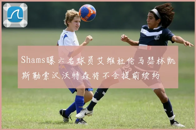 Shams曝六名球员艾维杜伦马瑟林凯斯勒索汉沃特森将不会提前续约
