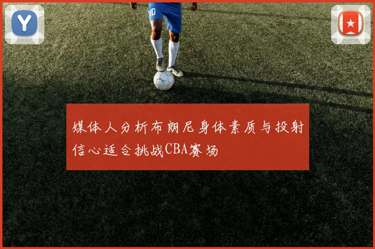 媒体人分析布朗尼身体素质与投射信心适合挑战CBA赛场