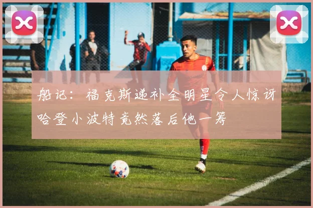船记：福克斯递补全明星令人惊讶哈登小波特竟然落后他一筹
