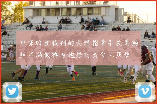申京对女裁判的无理指责引发真粉丝不满假摔与抱怨行为令人厌烦