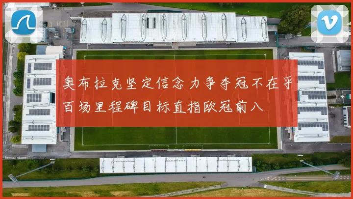 奥布拉克坚定信念力争夺冠不在乎百场里程碑目标直指欧冠前八