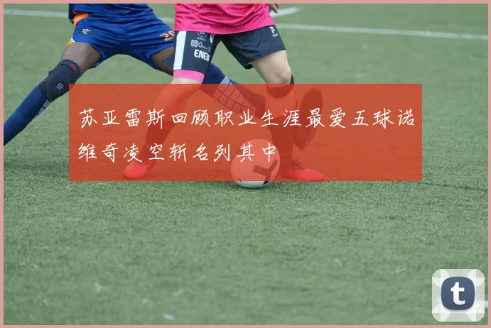 苏亚雷斯回顾职业生涯最爱五球诺维奇凌空斩名列其中