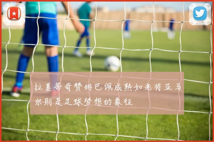 拉基蒂奇赞姆巴佩成熟如老将亚马尔则是足球梦想的象征
