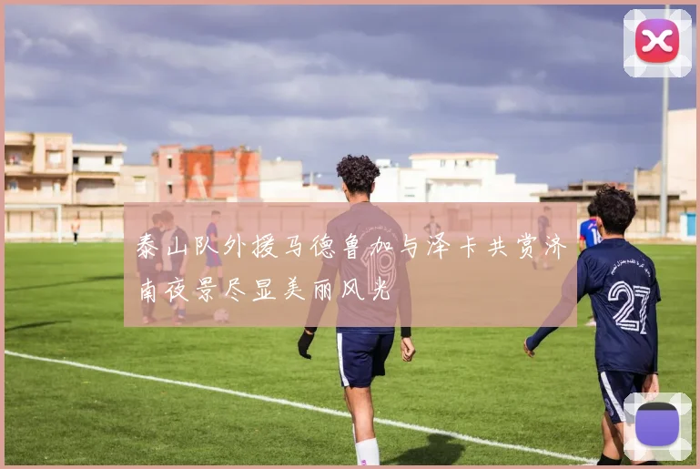 泰山队外援马德鲁加与泽卡共赏济南夜景尽显美丽风光