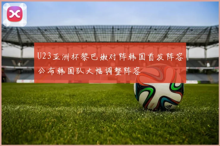 U23亚洲杯黎巴嫩对阵韩国首发阵容公布韩国队大幅调整阵容
