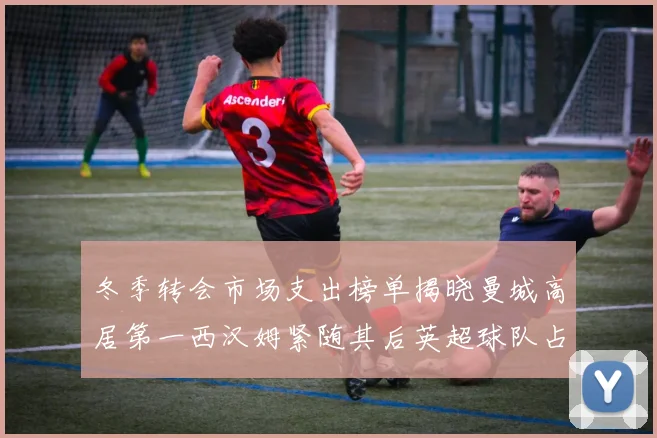 冬季转会市场支出榜单揭晓曼城高居第一西汉姆紧随其后英超球队占据五席