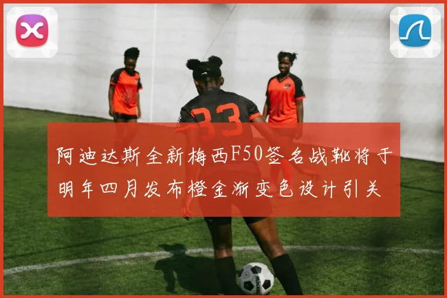 阿迪达斯全新梅西F50签名战靴将于明年四月发布橙金渐变色设计引关注
